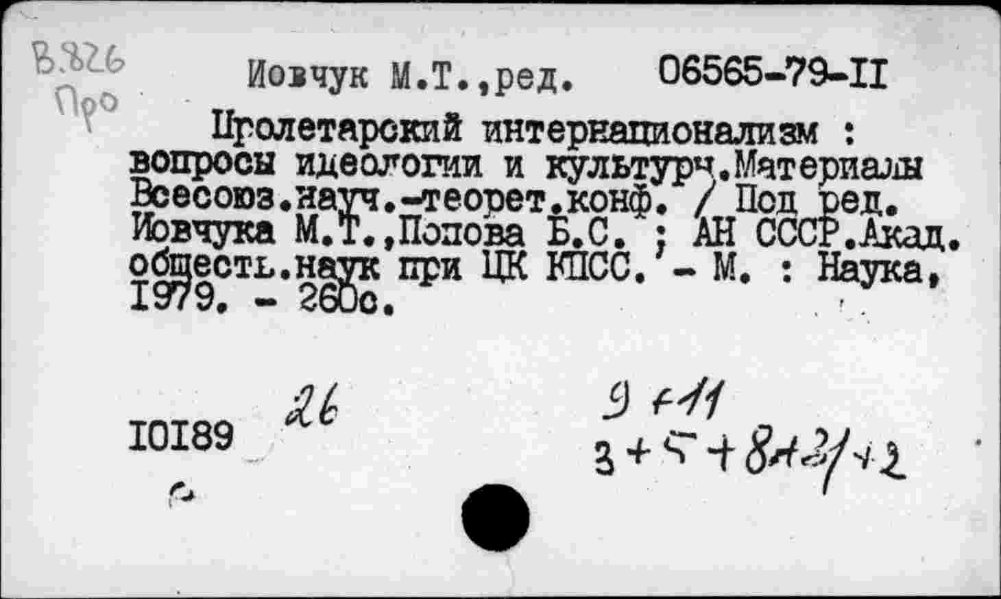 ﻿Иовчук М.Т.,ред. 06565-79-11
Пролетарский интернационализм : вопросы идеологии и культурч. Материалы Всесоюз.науч.-теорет.конф. / Под ред. Иовчука М.Т. »Попова Б.С. : АН СССР .Акад, обсесть.наук при ЦК КПСС. - М. : Наука,
10189
и 9	,
п Л. с" Л ">